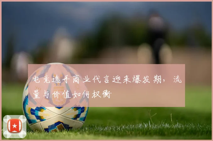 电竞选手商业代言迎来爆发期，流量与价值如何权衡