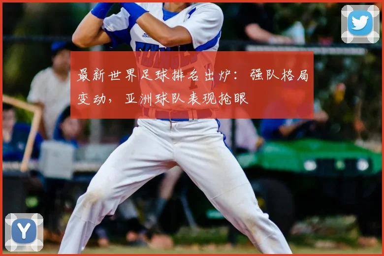 最新世界足球排名出炉:强队格局变动,亚洲球队表现抢眼
