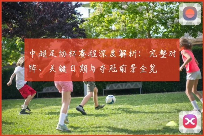 中超足协杯赛程深度解析:完整对阵、关键日期与夺冠前景全览