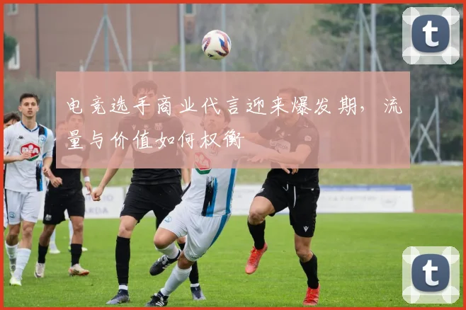 电竞选手商业代言迎来爆发期，流量与价值如何权衡