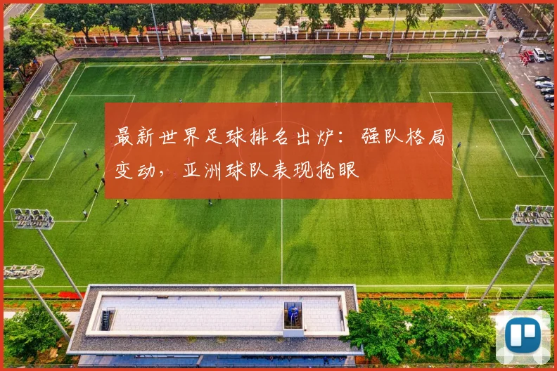 最新世界足球排名出炉：强队格局变动，亚洲球队表现抢眼