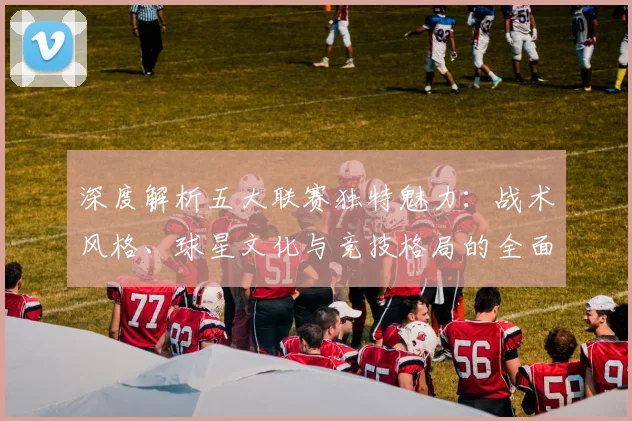 深度解析五大联赛独特魅力：战术风格、球星文化与竞技格局的全面剖析